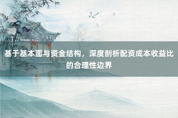 基于基本面与资金结构，深度剖析配资成本收益比的合理性边界