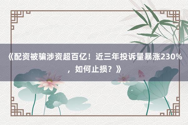 《配资被骗涉资超百亿！近三年投诉量暴涨230%，如何止损？》