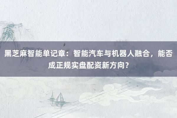 黑芝麻智能单记章：智能汽车与机器人融合，能否成正规实盘配资新方向？