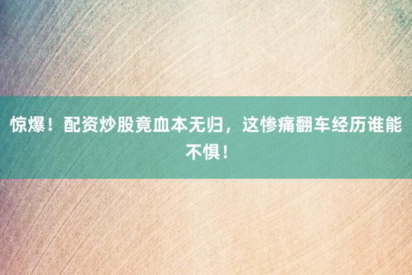 惊爆！配资炒股竟血本无归，这惨痛翻车经历谁能不惧！