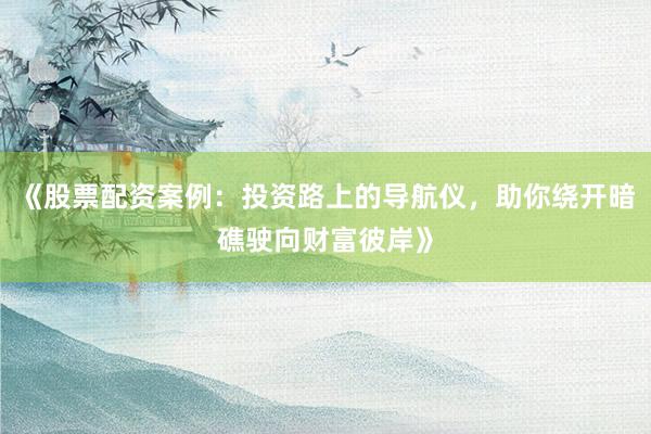 《股票配资案例：投资路上的导航仪，助你绕开暗礁驶向财富彼岸》