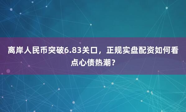 离岸人民币突破6.83关口，正规实盘配资如何看点心债热潮？
