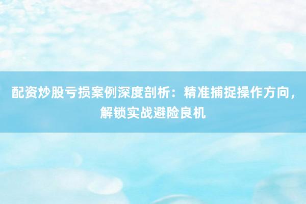 配资炒股亏损案例深度剖析：精准捕捉操作方向，解锁实战避险良机