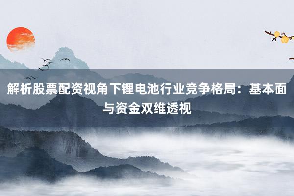 解析股票配资视角下锂电池行业竞争格局：基本面与资金双维透视