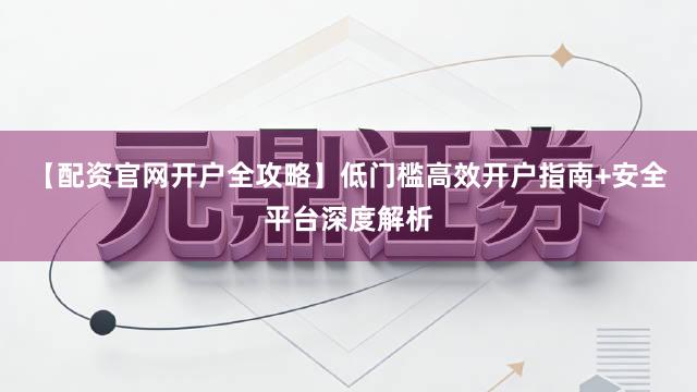 【配资官网开户全攻略】低门槛高效开户指南+安全平台深度解析