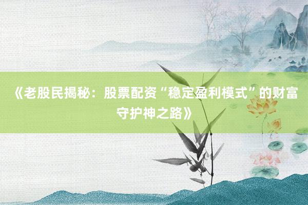 《老股民揭秘：股票配资“稳定盈利模式”的财富守护神之路》