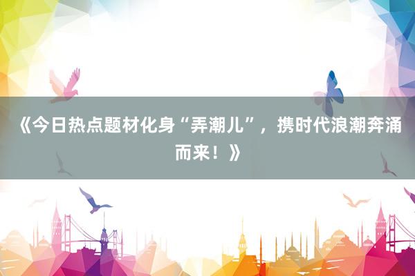 《今日热点题材化身“弄潮儿”，携时代浪潮奔涌而来！》