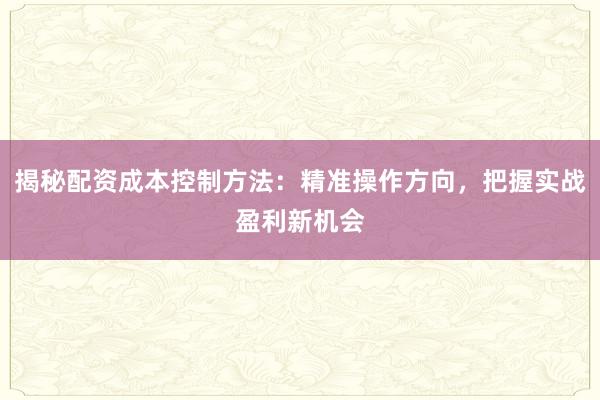 揭秘配资成本控制方法：精准操作方向，把握实战盈利新机会