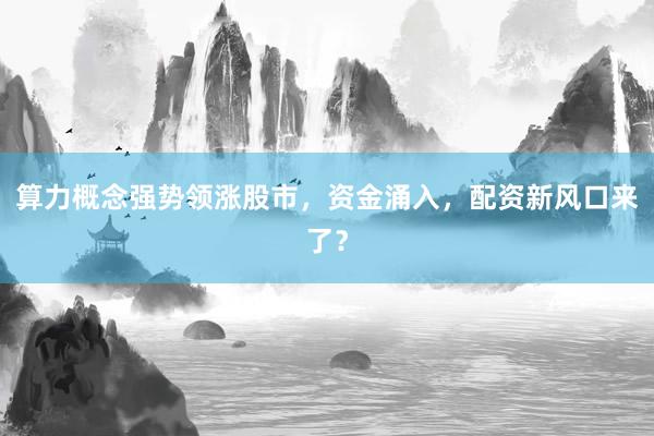 算力概念强势领涨股市，资金涌入，配资新风口来了？