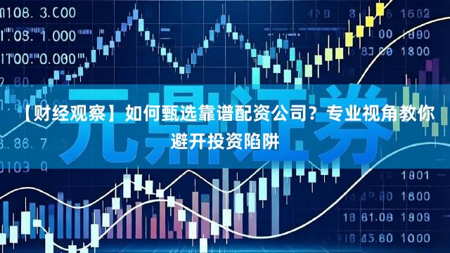 【财经观察】如何甄选靠谱配资公司？专业视角教你避开投资陷阱