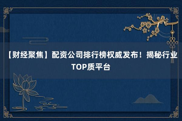 【财经聚焦】配资公司排行榜权威发布！揭秘行业TOP质平台