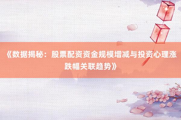 《数据揭秘：股票配资资金规模增减与投资心理涨跌幅关联趋势》