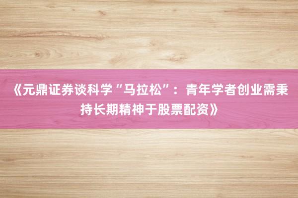 《元鼎证券谈科学“马拉松”：青年学者创业需秉持长期精神于股票配资》