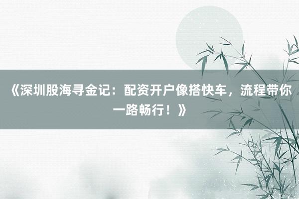 《深圳股海寻金记：配资开户像搭快车，流程带你一路畅行！》