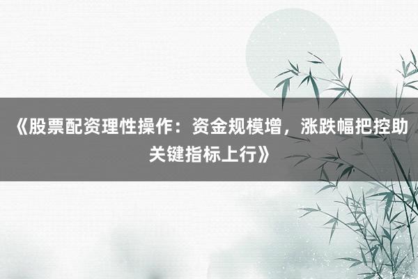 《股票配资理性操作：资金规模增，涨跌幅把控助关键指标上行》