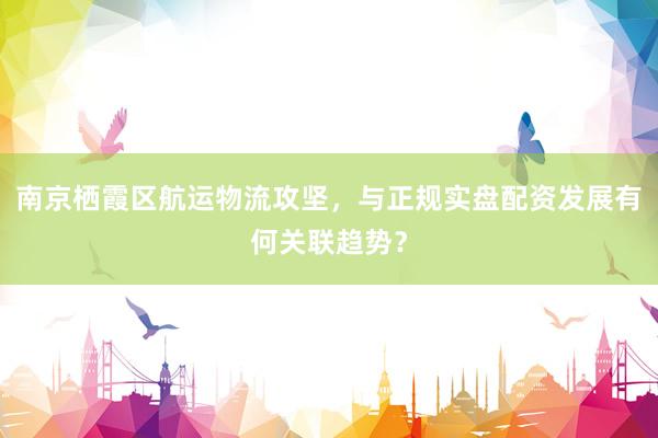 南京栖霞区航运物流攻坚，与正规实盘配资发展有何关联趋势？