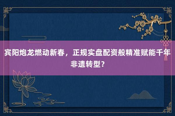 宾阳炮龙燃动新春，正规实盘配资般精准赋能千年非遗转型？