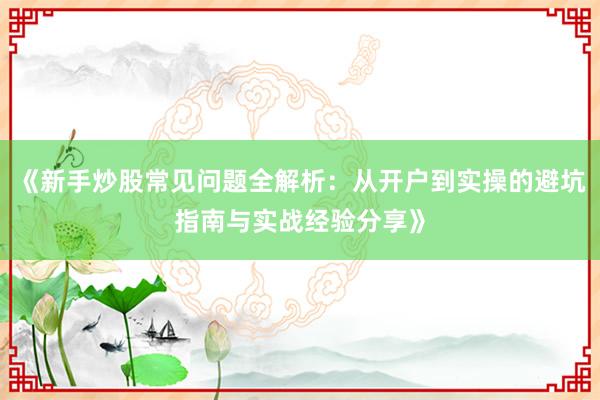 《新手炒股常见问题全解析：从开户到实操的避坑指南与实战经验分享》