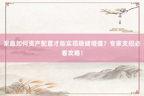 家庭如何资产配置才能实现稳健增值？专家支招必看攻略！