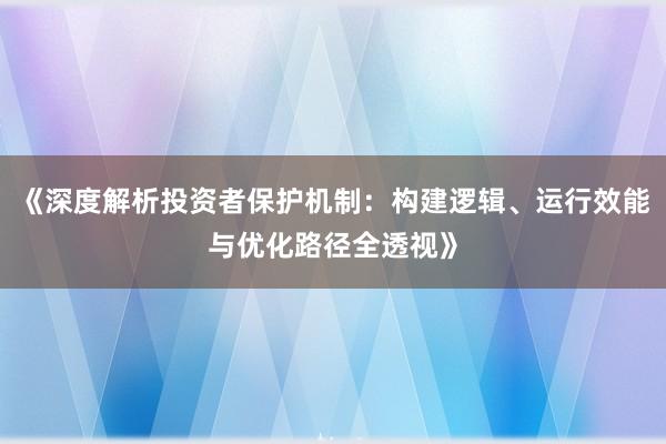 《深度解析投资者保护机制：构建逻辑、运行效能与优化路径全透视》