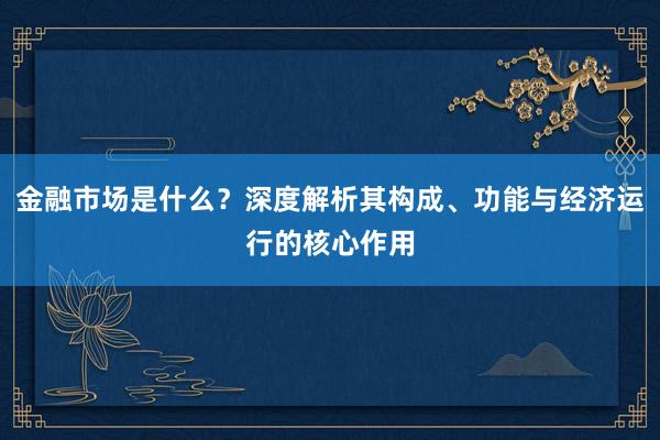 金融市场是什么？深度解析其构成、功能与经济运行的核心作用