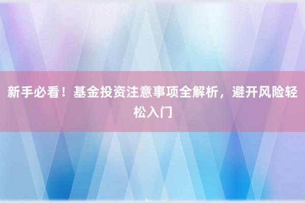 新手必看！基金投资注意事项全解析，避开风险轻松入门