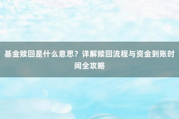 基金赎回是什么意思？详解赎回流程与资金到账时间全攻略