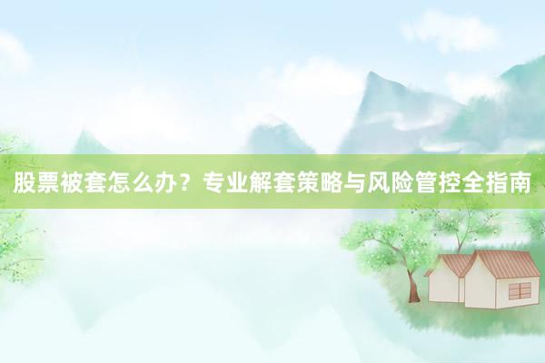 股票被套怎么办？专业解套策略与风险管控全指南