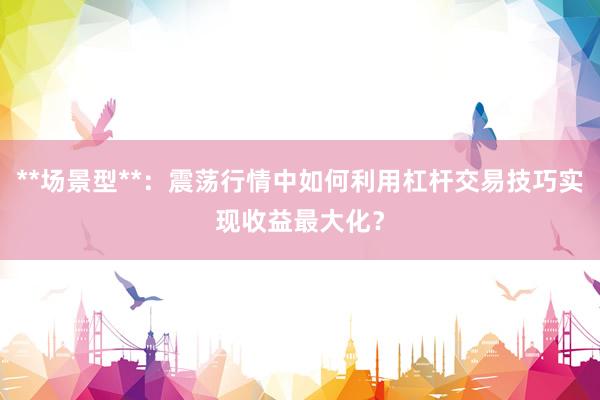 **场景型**：震荡行情中如何利用杠杆交易技巧实现收益最大化？