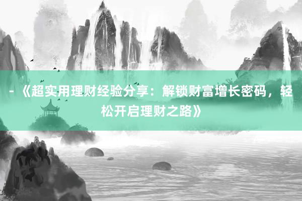 - 《超实用理财经验分享：解锁财富增长密码，轻松开启理财之路》
