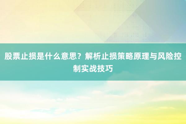 股票止损是什么意思？解析止损策略原理与风险控制实战技巧