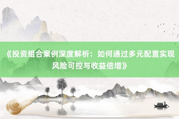《投资组合案例深度解析：如何通过多元配置实现风险可控与收益倍增》