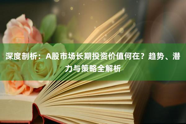 深度剖析：A股市场长期投资价值何在？趋势、潜力与策略全解析