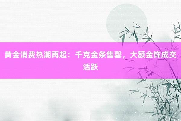 黄金消费热潮再起：千克金条售罄，大额金饰成交活跃