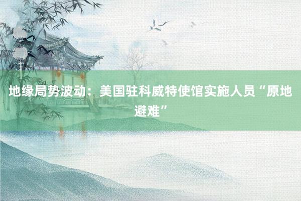 地缘局势波动：美国驻科威特使馆实施人员“原地避难”