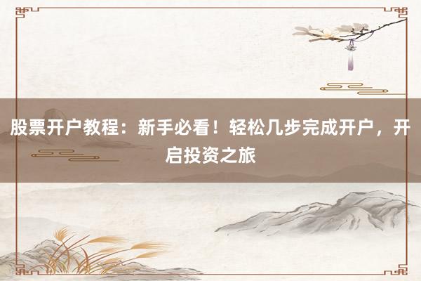 股票开户教程：新手必看！轻松几步完成开户，开启投资之旅