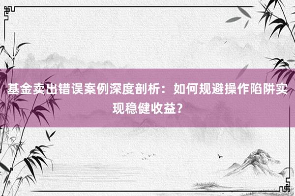 基金卖出错误案例深度剖析：如何规避操作陷阱实现稳健收益？