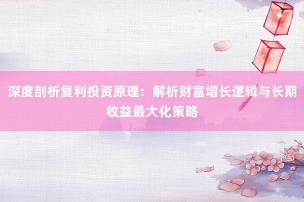 深度剖析复利投资原理：解析财富增长逻辑与长期收益最大化策略