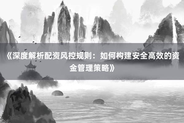 《深度解析配资风控规则：如何构建安全高效的资金管理策略》
