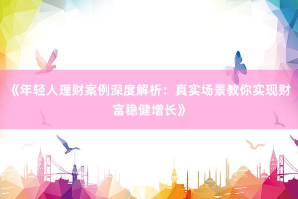 《年轻人理财案例深度解析：真实场景教你实现财富稳健增长》