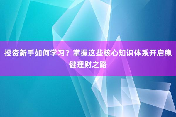 投资新手如何学习？掌握这些核心知识体系开启稳健理财之路