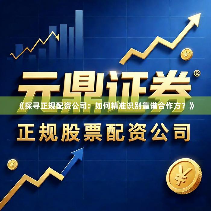《探寻正规配资公司：如何精准识别靠谱合作方？》