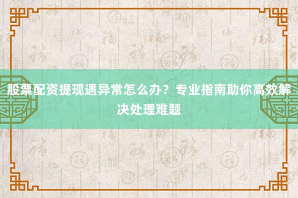 股票配资提现遇异常怎么办？专业指南助你高效解决处理难题