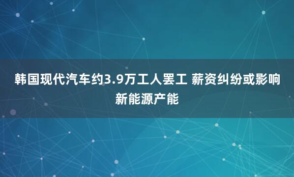 韩国现代汽车约3.9万工人罢工 薪资纠纷或影响新能源产能