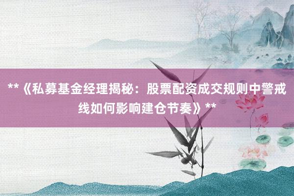 **《私募基金经理揭秘：股票配资成交规则中警戒线如何影响建仓节奏》**