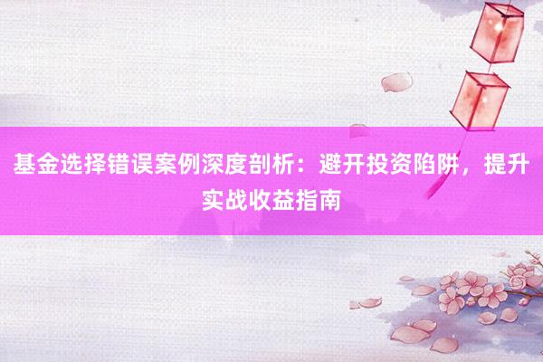 基金选择错误案例深度剖析：避开投资陷阱，提升实战收益指南