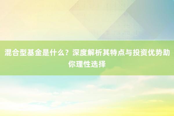 混合型基金是什么？深度解析其特点与投资优势助你理性选择