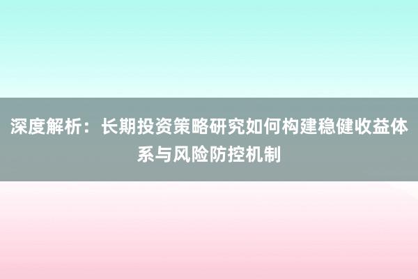 深度解析：长期投资策略研究如何构建稳健收益体系与风险防控机制