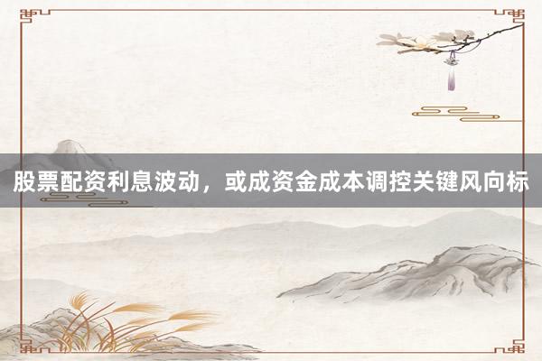 股票配资利息波动，或成资金成本调控关键风向标