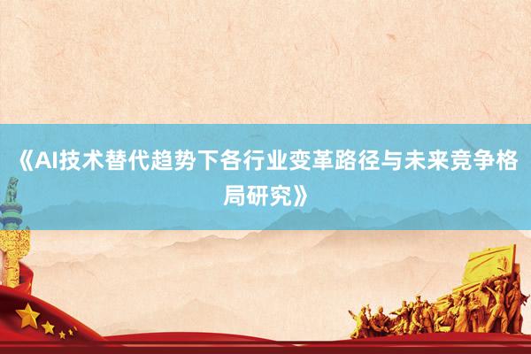 《AI技术替代趋势下各行业变革路径与未来竞争格局研究》